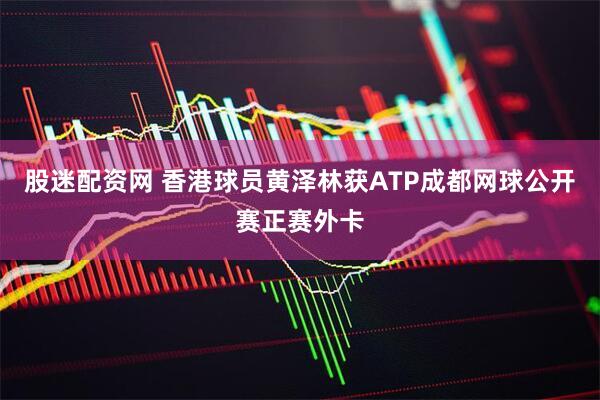 股迷配资网 香港球员黄泽林获ATP成都网球公开赛正赛外卡