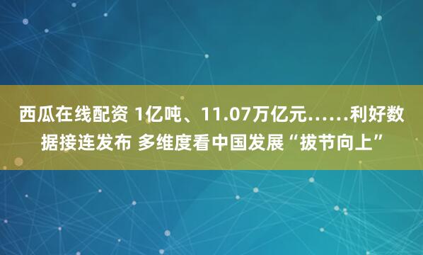 西瓜在线配资 1亿吨、11.07万亿元……利好数据接连发布 多维度看中国发展“拔节向上”