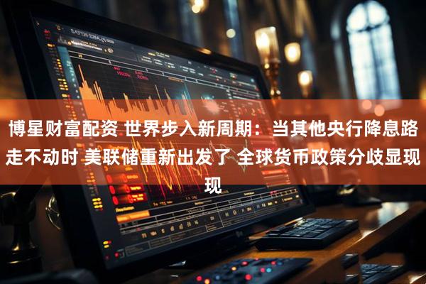 博星财富配资 世界步入新周期：当其他央行降息路走不动时 美联储重新出发了 全球货币政策分歧显现