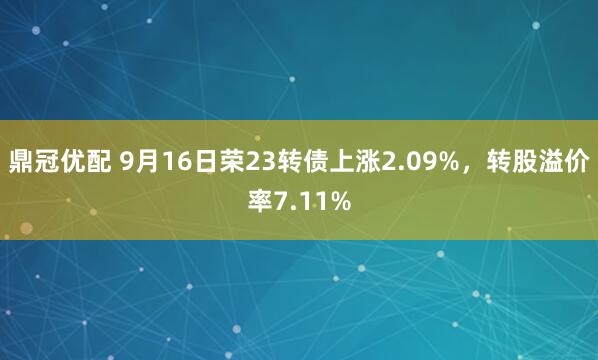 鼎冠优配 9月16日荣23转债上涨2.09%，转股溢价率7.11%