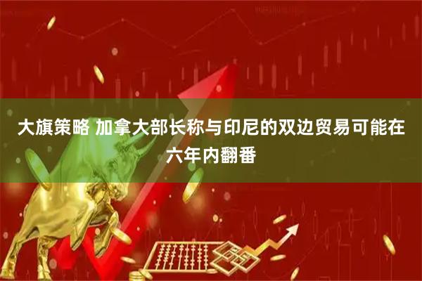大旗策略 加拿大部长称与印尼的双边贸易可能在六年内翻番