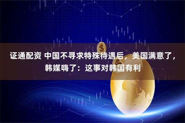 证通配资 中国不寻求特殊待遇后，美国满意了，韩媒嗨了：这事对韩国有利