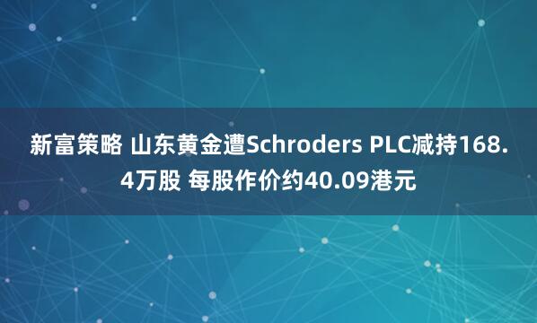 新富策略 山东黄金遭Schroders PLC减持168.4万股 每股作价约40.09港元
