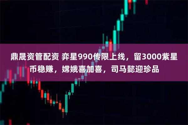 鼎晟资管配资 弈星990传限上线，留3000紫星币稳赚，嫦娥喜加喜，司马懿迎珍品