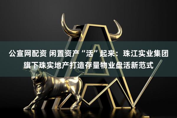 公宣网配资 闲置资产“活”起来：珠江实业集团旗下珠实地产打造存量物业盘活新范式