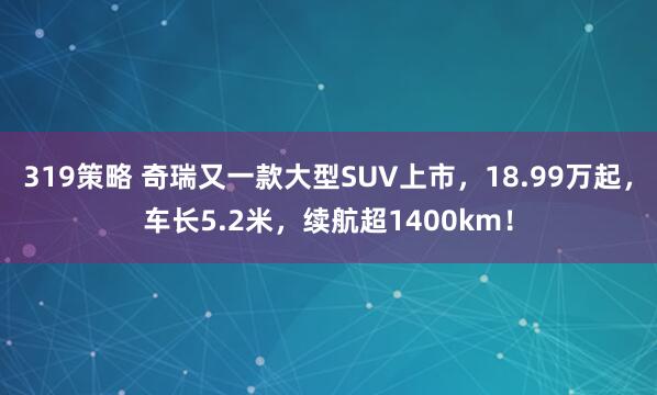319策略 奇瑞又一款大型SUV上市，18.99万起，车长5.2米，续航超1400km！