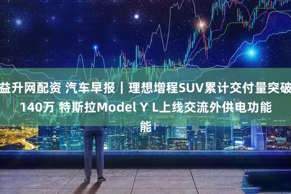 益升网配资 汽车早报｜理想增程SUV累计交付量突破140万 特斯拉Model Y L上线交流外供电功能