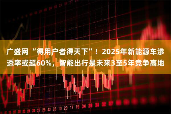 广盛网 “得用户者得天下”！2025年新能源车渗透率或超60%，智能出行是未来3至5年竞争高地