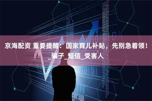京海配资 重要提醒：国家育儿补贴，先别急着领！_骗子_短信_受害人