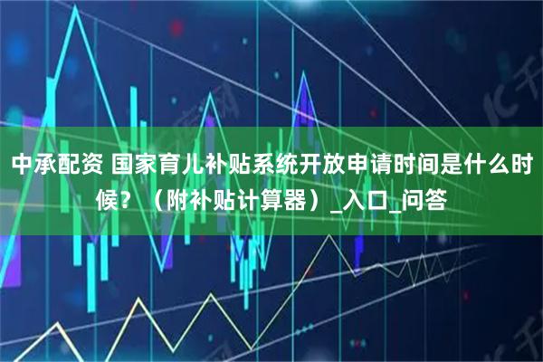 中承配资 国家育儿补贴系统开放申请时间是什么时候？（附补贴计算器）_入口_问答