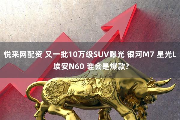 悦来网配资 又一批10万级SUV曝光 银河M7 星光L 埃安N60 谁会是爆款?