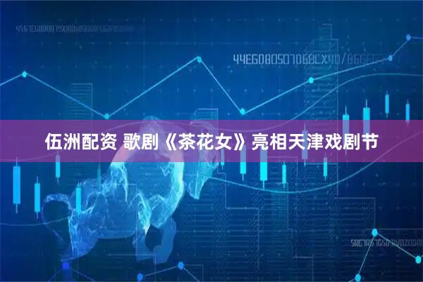 伍洲配资 歌剧《茶花女》亮相天津戏剧节