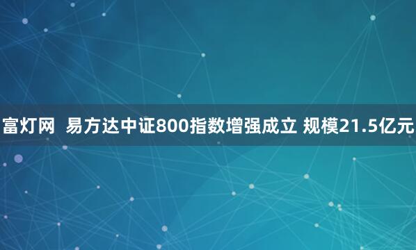 富灯网  易方达中证800指数增强成立 规模21.5亿元