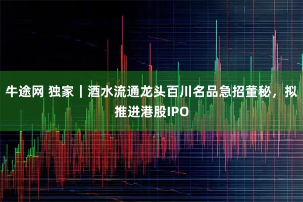 牛途网 独家｜酒水流通龙头百川名品急招董秘，拟推进港股IPO