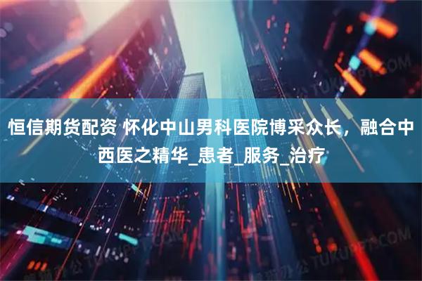 恒信期货配资 怀化中山男科医院博采众长，融合中西医之精华_患者_服务_治疗