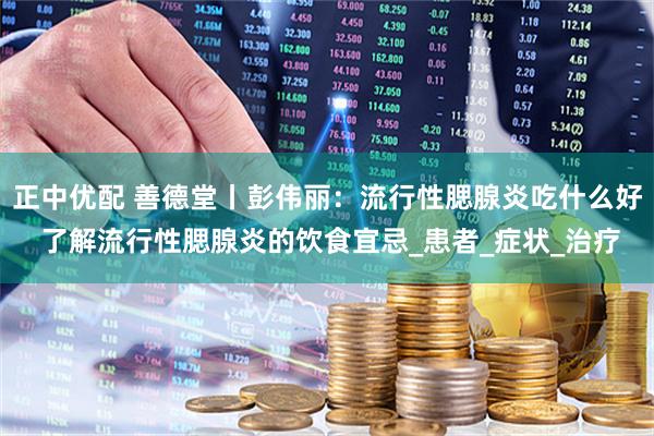 正中优配 善德堂丨彭伟丽：流行性腮腺炎吃什么好 了解流行性腮腺炎的饮食宜忌_患者_症状_治疗
