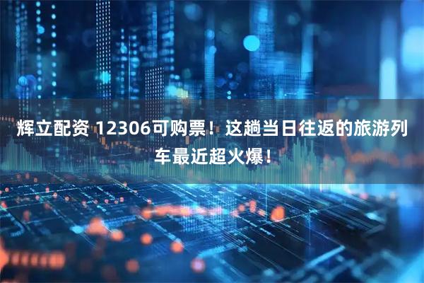 辉立配资 12306可购票！这趟当日往返的旅游列车最近超火爆！