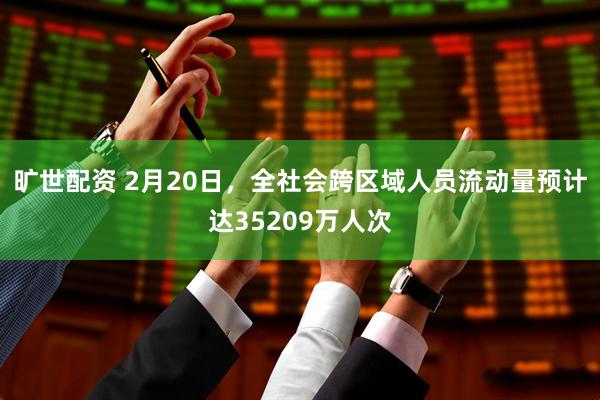 旷世配资 2月20日，全社会跨区域人员流动量预计达35209万人次