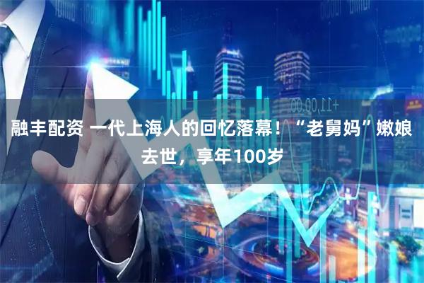 融丰配资 一代上海人的回忆落幕！“老舅妈”嫩娘去世，享年100岁