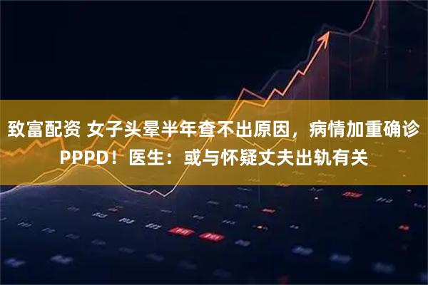 致富配资 女子头晕半年查不出原因，病情加重确诊PPPD！医生：或与怀疑丈夫出轨有关
