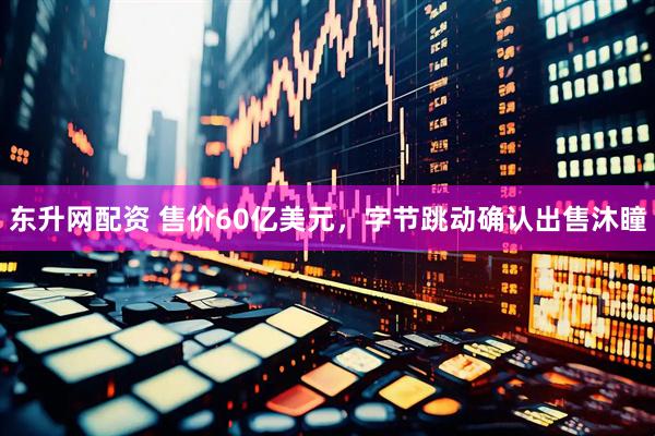 东升网配资 售价60亿美元，字节跳动确认出售沐瞳