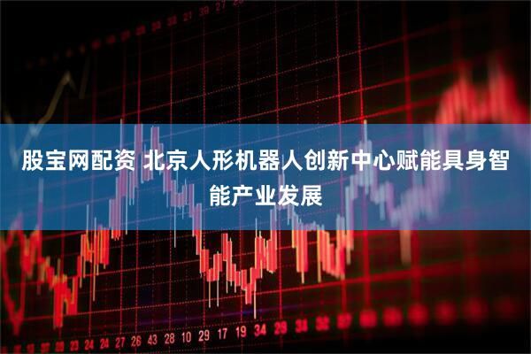 股宝网配资 北京人形机器人创新中心赋能具身智能产业发展