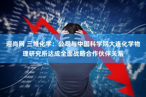 迎尚网 三维化学:公司与中国科学院大连化学物理研究所达成全面战略合作伙伴关系